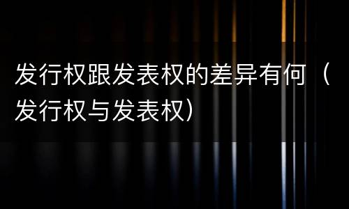 发行权跟发表权的差异有何（发行权与发表权）