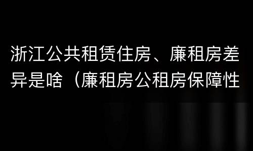 浙江公共租赁住房、廉租房差异是啥（廉租房公租房保障性住房的区别）