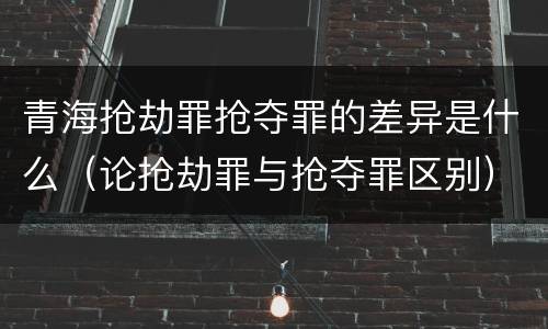 青海抢劫罪抢夺罪的差异是什么（论抢劫罪与抢夺罪区别）