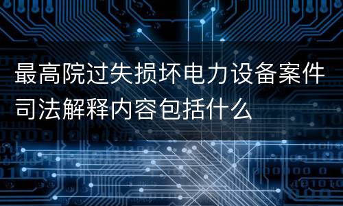最高院过失损坏电力设备案件司法解释内容包括什么