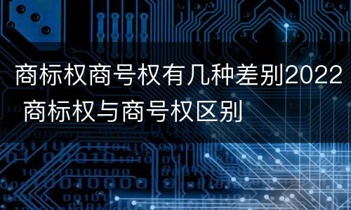 商标权商号权有几种差别2022 商标权与商号权区别