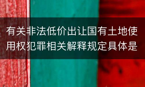 有关非法低价出让国有土地使用权犯罪相关解释规定具体是什么重要内容