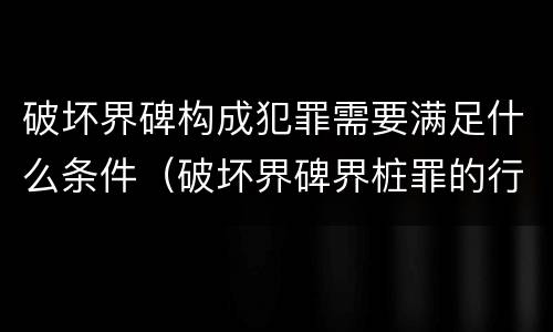 破坏界碑构成犯罪需要满足什么条件（破坏界碑界桩罪的行为）
