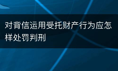 对背信运用受托财产行为应怎样处罚判刑
