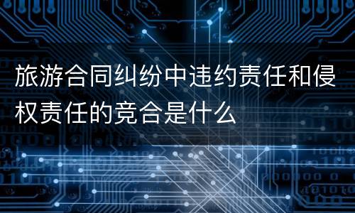 旅游合同纠纷中违约责任和侵权责任的竞合是什么