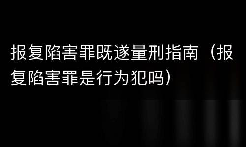 报复陷害罪既遂量刑指南（报复陷害罪是行为犯吗）