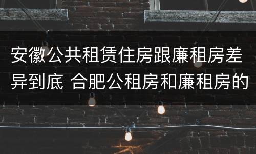 安徽公共租赁住房跟廉租房差异到底 合肥公租房和廉租房的区别