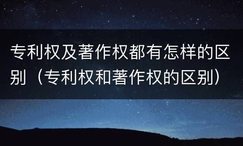 专利权及著作权都有怎样的区别（专利权和著作权的区别）