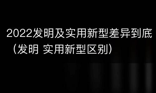 2022发明及实用新型差异到底（发明 实用新型区别）
