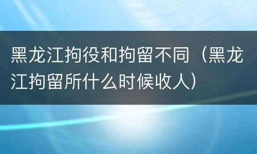 黑龙江拘役和拘留不同（黑龙江拘留所什么时候收人）