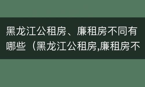 黑龙江公租房、廉租房不同有哪些（黑龙江公租房,廉租房不同有哪些条件）
