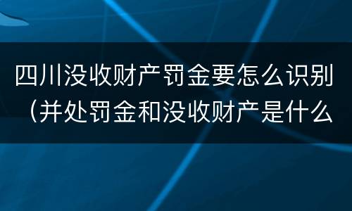 四川没收财产罚金要怎么识别（并处罚金和没收财产是什么意思）