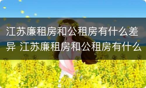 江苏廉租房和公租房有什么差异 江苏廉租房和公租房有什么差异嘛