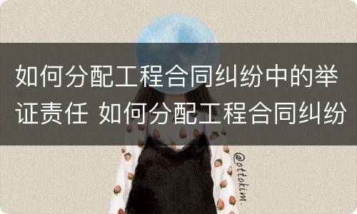 如何分配工程合同纠纷中的举证责任 如何分配工程合同纠纷中的举证责任呢