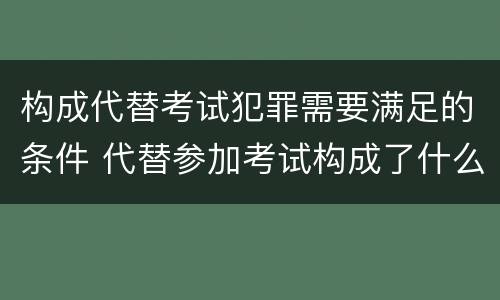 构成代替考试犯罪需要满足的条件 代替参加考试构成了什么犯罪