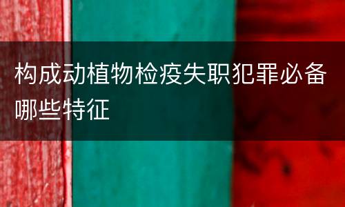 构成动植物检疫失职犯罪必备哪些特征