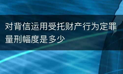 对背信运用受托财产行为定罪量刑幅度是多少