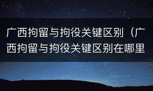 广西拘留与拘役关键区别（广西拘留与拘役关键区别在哪里）