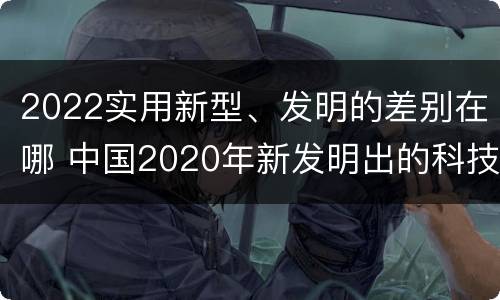 2022实用新型、发明的差别在哪 中国2020年新发明出的科技
