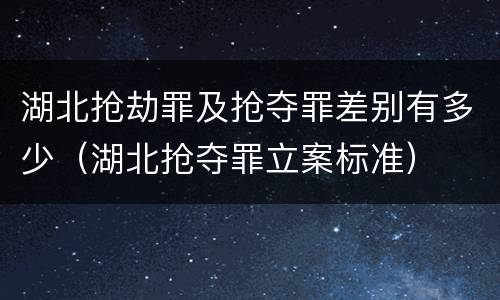 湖北抢劫罪及抢夺罪差别有多少（湖北抢夺罪立案标准）