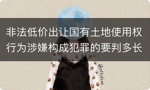 非法低价出让国有土地使用权行为涉嫌构成犯罪的要判多长时间