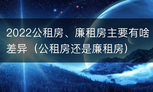 2022公租房、廉租房主要有啥差异（公租房还是廉租房）