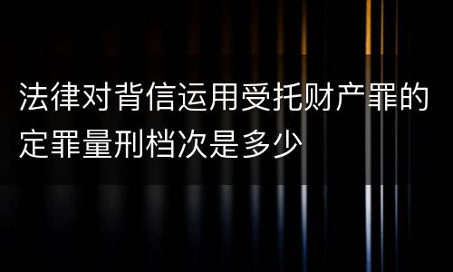 法律对背信运用受托财产罪的定罪量刑档次是多少