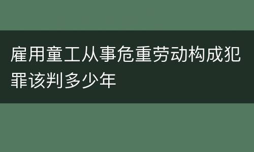 雇用童工从事危重劳动构成犯罪该判多少年
