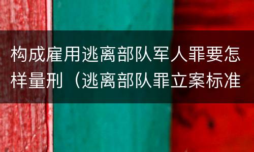 构成雇用逃离部队军人罪要怎样量刑（逃离部队罪立案标准）