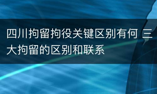 四川拘留拘役关键区别有何 三大拘留的区别和联系