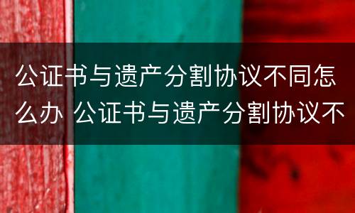 公证书与遗产分割协议不同怎么办 公证书与遗产分割协议不同怎么办