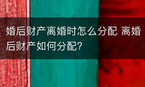 婚后财产离婚时怎么分配 离婚后财产如何分配?
