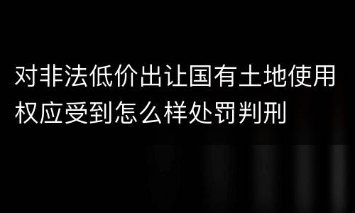 对非法低价出让国有土地使用权应受到怎么样处罚判刑
