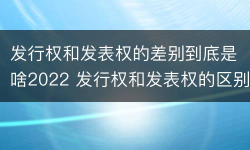 发行权和发表权的差别到底是啥2022 发行权和发表权的区别