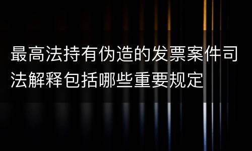 最高法持有伪造的发票案件司法解释包括哪些重要规定