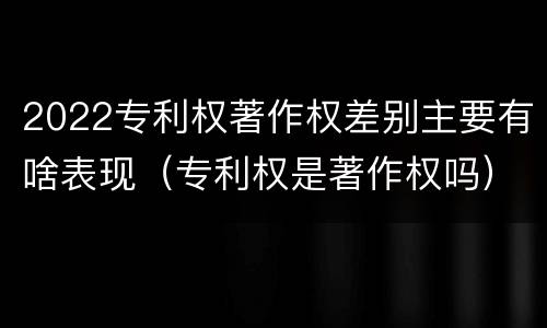 2022专利权著作权差别主要有啥表现（专利权是著作权吗）