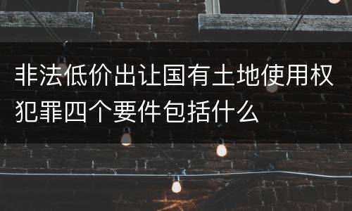 非法低价出让国有土地使用权犯罪四个要件包括什么