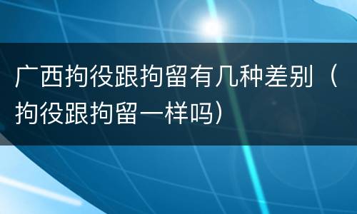 广西拘役跟拘留有几种差别（拘役跟拘留一样吗）