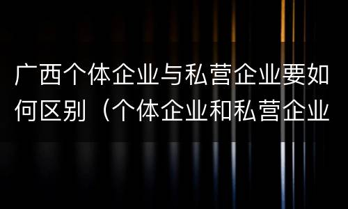 广西个体企业与私营企业要如何区别（个体企业和私营企业有什么区别）