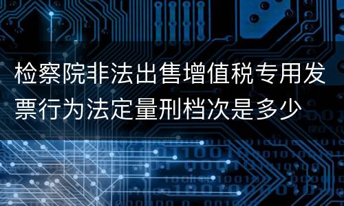检察院非法出售增值税专用发票行为法定量刑档次是多少