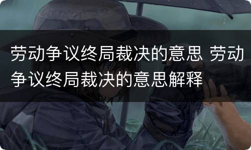 劳动争议终局裁决的意思 劳动争议终局裁决的意思解释