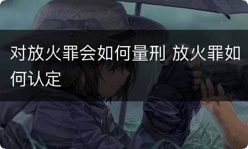 对放火罪会如何量刑 放火罪如何认定