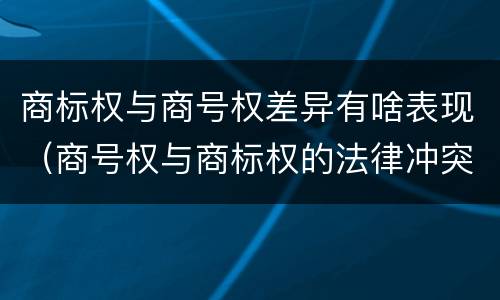 商标权与商号权差异有啥表现（商号权与商标权的法律冲突与解决）
