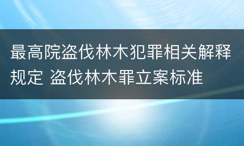 最高院盗伐林木犯罪相关解释规定 盗伐林木罪立案标准