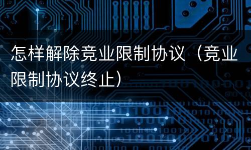 怎样解除竞业限制协议（竞业限制协议终止）