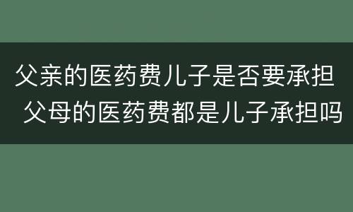 父亲的医药费儿子是否要承担 父母的医药费都是儿子承担吗