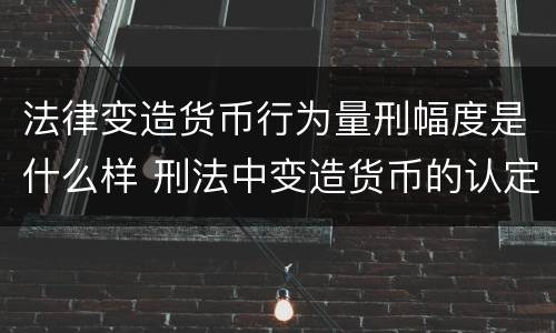 法律变造货币行为量刑幅度是什么样 刑法中变造货币的认定标准为