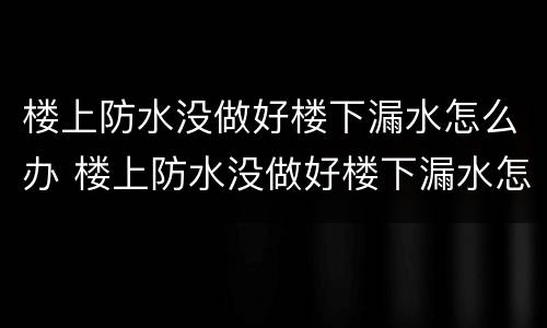 楼上防水没做好楼下漏水怎么办 楼上防水没做好楼下漏水怎么办地板砖一铺好