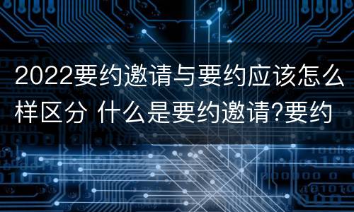 2022要约邀请与要约应该怎么样区分 什么是要约邀请?要约和要约邀请有哪些区别?