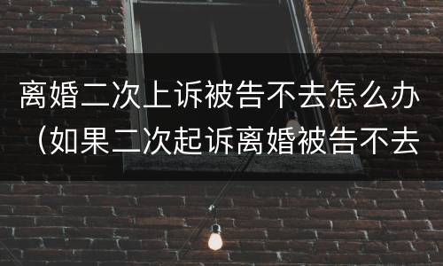 离婚二次上诉被告不去怎么办（如果二次起诉离婚被告不去怎么办）